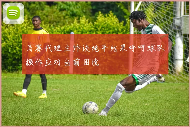 马赛代理主帅谈绝平结果呼吁球队振作应对当前困境