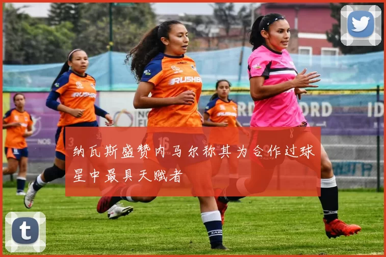 纳瓦斯盛赞内马尔称其为合作过球星中最具天赋者