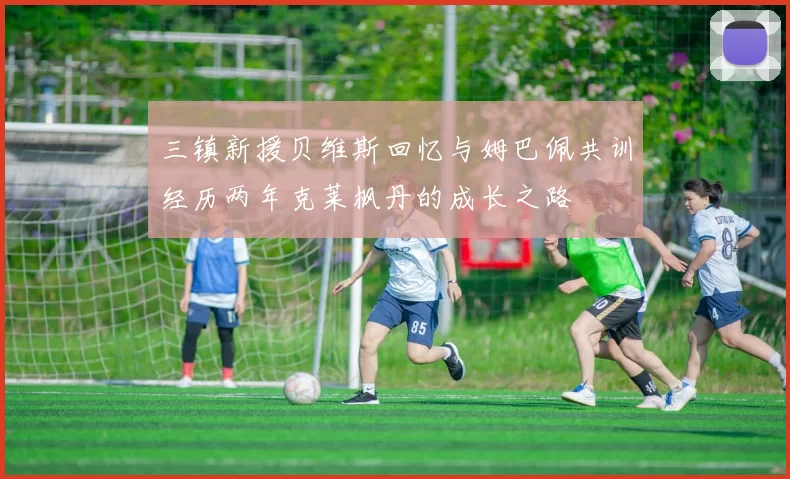三镇新援贝维斯回忆与姆巴佩共训经历两年克莱枫丹的成长之路