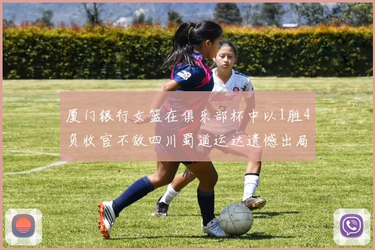 厦门银行女篮在俱乐部杯中以1胜4负收官不敌四川蜀道运达遗憾出局