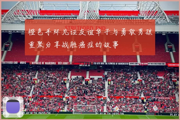 橙色手环见证友谊华子与勇敢男孩重聚分享战胜癌症的故事
