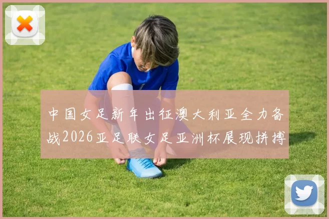 中国女足新年出征澳大利亚全力备战2026亚足联女足亚洲杯展现拼搏精神