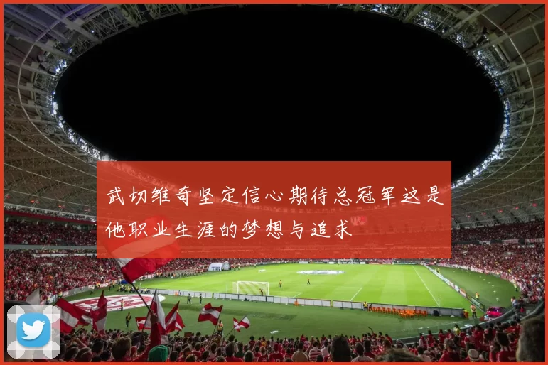 武切维奇坚定信心期待总冠军这是他职业生涯的梦想与追求