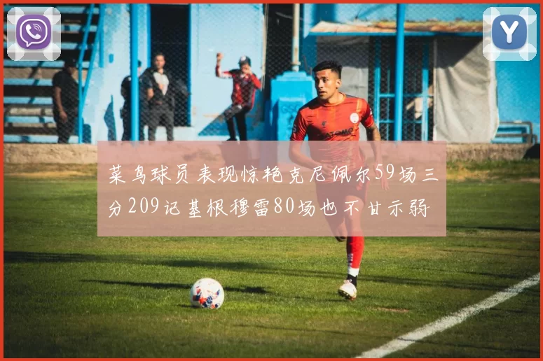 菜鸟球员表现惊艳克尼佩尔59场三分209记基根穆雷80场也不甘示弱