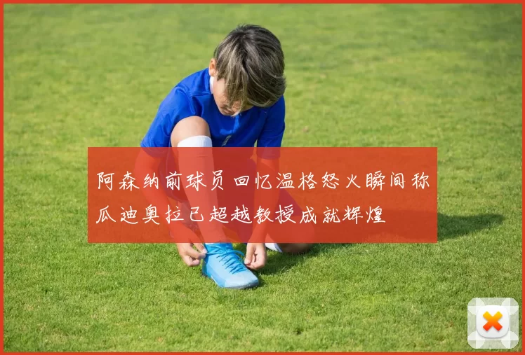 阿森纳前球员回忆温格怒火瞬间称瓜迪奥拉已超越教授成就辉煌