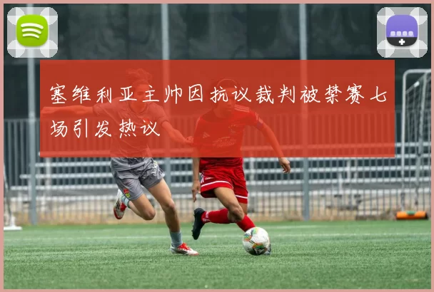 塞维利亚主帅因抗议裁判被禁赛七场引发热议