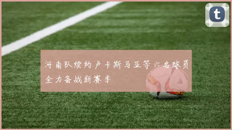 河南队续约卢卡斯马亚等六名球员全力备战新赛季