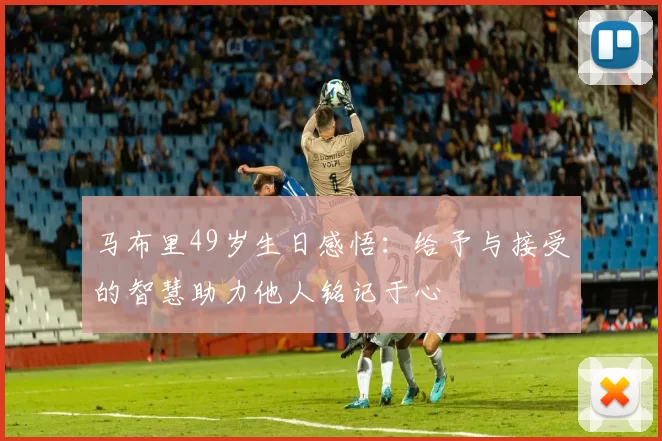 马布里49岁生日感悟：给予与接受的智慧助力他人铭记于心
