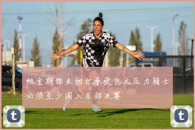 帕金斯称米切尔承受巨大压力骑士必须至少闯入东部决赛