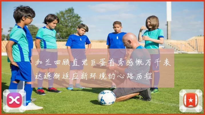 加兰回顾直觉巨蛋首秀感慨万千表达逐渐适应新环境的心路历程