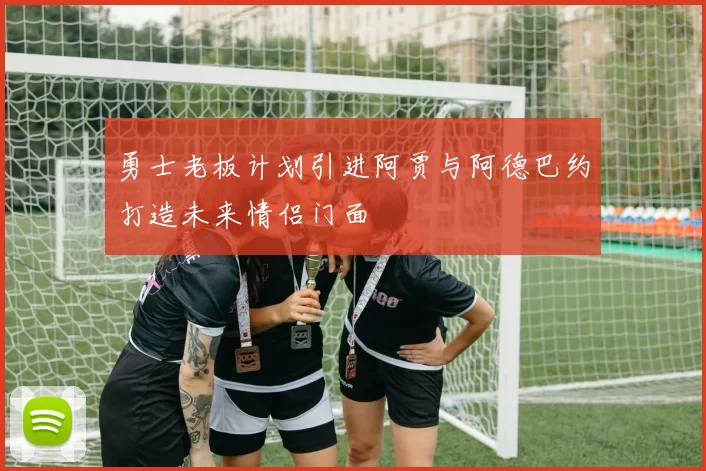 勇士老板计划引进阿贾与阿德巴约打造未来情侣门面