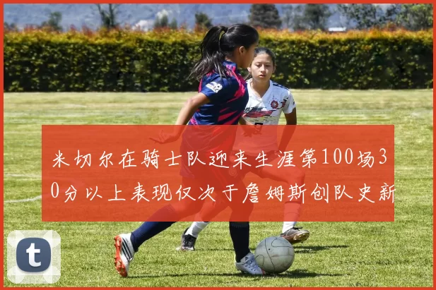 米切尔在骑士队迎来生涯第100场30分以上表现仅次于詹姆斯创队史新纪录