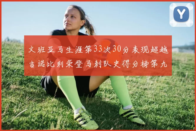 文班亚马生涯第33次30分表现超越吉诺比利荣登马刺队史得分榜第九位