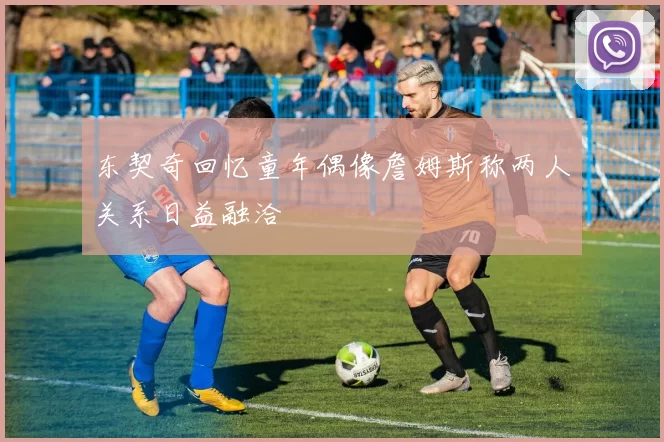 东契奇回忆童年偶像詹姆斯称两人关系日益融洽