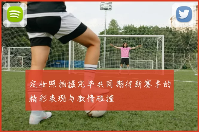 定妆照拍摄完毕共同期待新赛季的精彩表现与激情碰撞