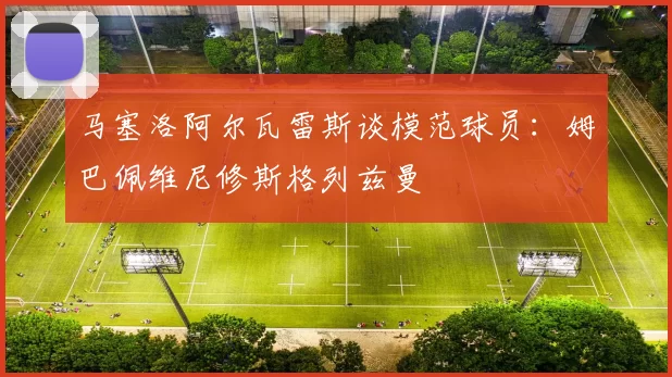 马塞洛阿尔瓦雷斯谈模范球员：姆巴佩维尼修斯格列兹曼