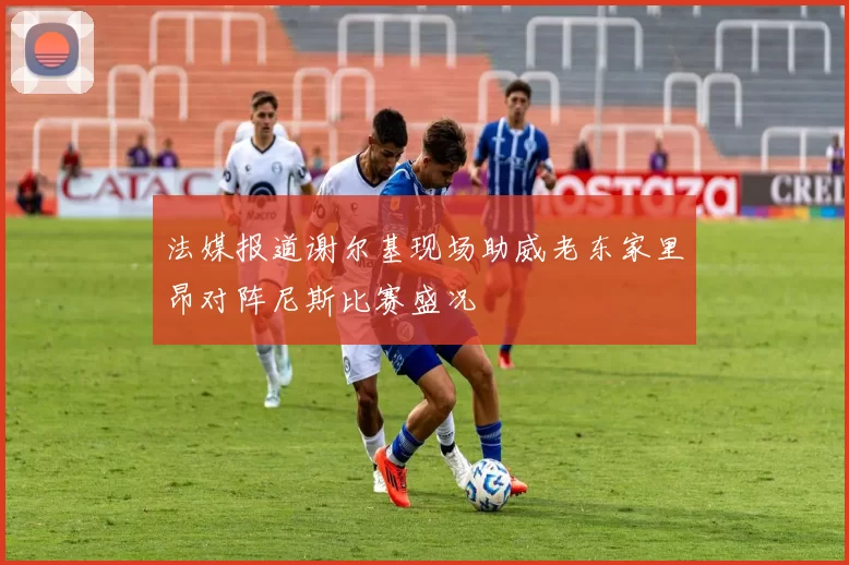 法媒报道谢尔基现场助威老东家里昂对阵尼斯比赛盛况