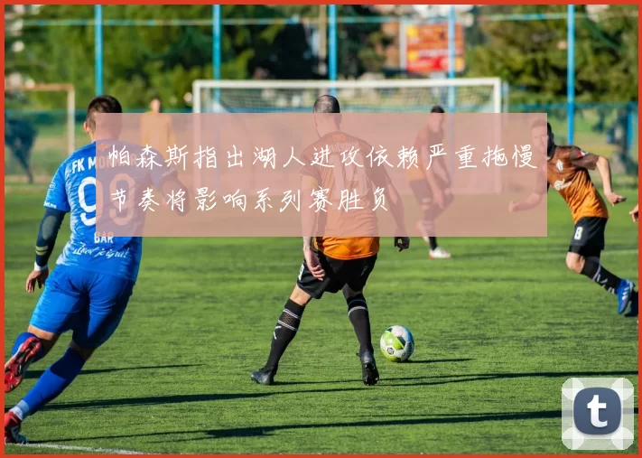 帕森斯指出湖人进攻依赖严重拖慢节奏将影响系列赛胜负