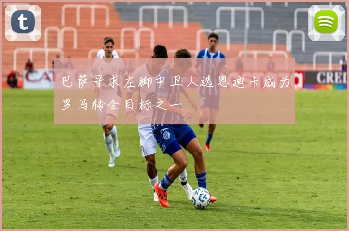 巴萨寻求左脚中卫人选恩迪卡成为罗马转会目标之一