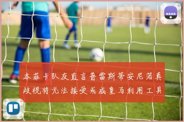 本菲卡队友直言普雷斯蒂安尼若真歧视将无法接受或成皇马利用工具