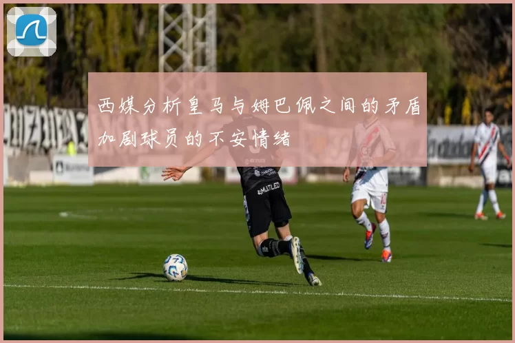 西媒分析皇马与姆巴佩之间的矛盾加剧球员的不安情绪