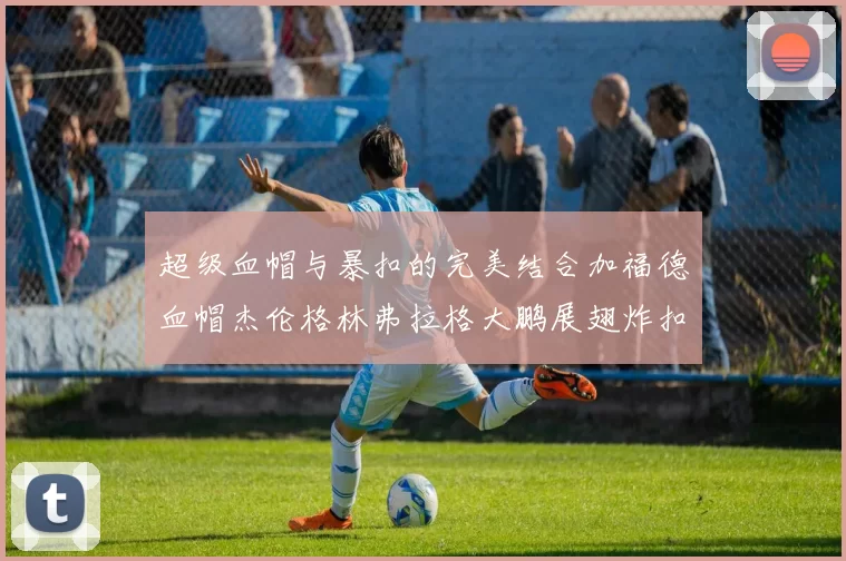 超级血帽与暴扣的完美结合加福德血帽杰伦格林弗拉格大鹏展翅炸扣精彩瞬间