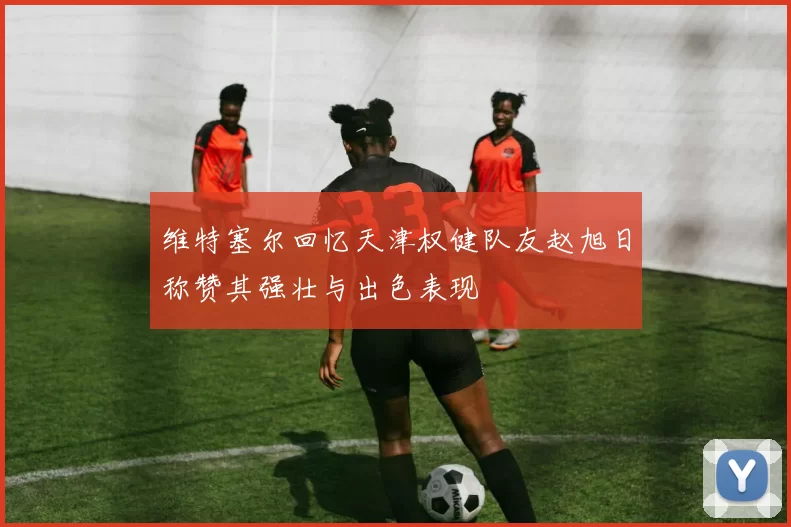 维特塞尔回忆天津权健队友赵旭日称赞其强壮与出色表现