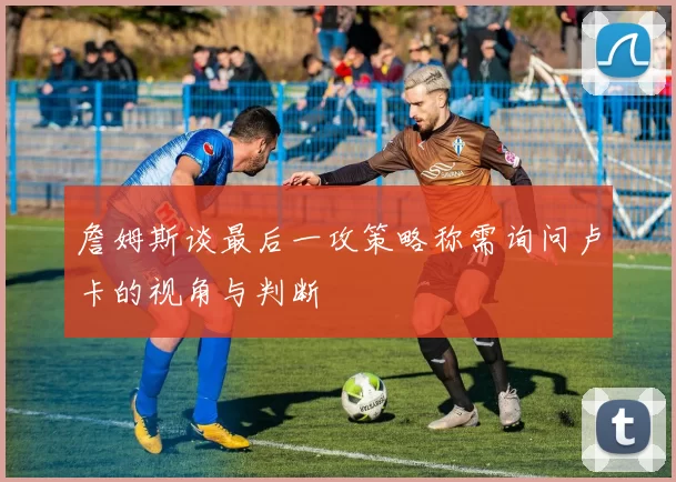 詹姆斯谈最后一攻策略称需询问卢卡的视角与判断